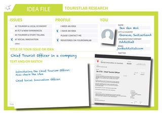 TOURISTLAB RESEARCH
NAME
CITY & COUNTRY
ORGANISATION/COMPANY
EMAIL
IDEA FILE
TEXT AND/OR SKETCH
Tick the appropriate box(es) . Write down your innovative idea & add your concept to the Idea Wall
ISSUES
#2 TOURISM & LOCAL ECONOMY
#3 ICT & NEW EXPERIENCES
#4 TOURISM & STORY TELLING
#7 SOCIAL INNOVATION
other:
I NEED AN IDEA
I HAVE AN IDEA
PLEASE CONTACT ME
PROFILE YOU
REGISTERED ON YOUROWNLAB
TITLE OF YOUR ISSUE OR IDEA
TWITTER
Chief Tourist Officer in a company
X
X
Jan Van Mol
Geneva, Switzerland
Addictlab
jan@addictlab.com
Introducing the Chief Tourism Officer.
Also check the idea
Chief Social Innovation Officer.
LAB
De CTO : Chief Tourist Officer
idea title
idea description
lab code
003
idea code
13/02/2015
last modif
pic/sketch
Lab manager: Jan Van Mol
partner: Sociale Innovatie fabriek
De Chief Tourist Officer is een nieuwe taak binnen een bedrijf enorganisatie. De CTO zorgt ervoor dat mensen binnen een bedrijftijd krijgen om aan toerisme te doen, op basis van hun HUCA-profiel.
De taakverdeling van een CTO dient verder te worden uitgediept,maar moet in samenwerking met HR en eventueel Marketing zijn.
De Human capabilities (HUCA)* tabel van Addictlab kan eenleidraad zijn bij de profilering van de werknemer en de selectievan de bestemmingen.
Zie ook idee 002 de CSIO. Chief Social Innovation Officer.
(*HUCA tabel is in productie, naam onder voorbehoud)
Social innovation in tourism #0209
- Jobomschrijving invullen in samenwerking met Toerisme Vlaanderen.- Bedrijf of organisatie vinden die deze functie aanbiedt, invult en mee experimenteert.
- HUCA tabel verder ontwikkelen en indien nodig aanpassen
possible next steps
8
concept
8
execute
http://www.yourownlab.com
related links
Diversiteit
Sociale Inclusie
Economische rendabiliteit
Mobiliteit
MVO
Ecologie
><
bedrijven & sociale innovatie
Issue
Categories
score
X
 