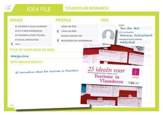 TOURISTLAB RESEARCH
NAME
CITY & COUNTRY
ORGANISATION/COMPANY
EMAIL
IDEA FILE
TEXT AND/OR SKETCH
Tick the appropriate box(es) . Write down your innovative idea & add your concept to the Idea Wall
ISSUES
#2 TOURISM & LOCAL ECONOMY
#3 ICT & NEW EXPERIENCES
#4 TOURISM & STORY TELLING
#7 SOCIAL INNOVATION
other:
I NEED AN IDEA
I HAVE AN IDEA
PLEASE CONTACT ME
PROFILE YOU
REGISTERED ON YOUROWNLAB
TITLE OF YOUR ISSUE OR IDEA
TWITTER
magazine
X
X
Jan Van Mol
Geneva, Switzerland
Addictlab
jan@addictlab.com
25 innovative ideas for tourism in Flanders
X
 