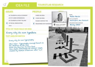 TOURISTLAB RESEARCH
NAME
CITY & COUNTRY
ORGANISATION/COMPANY
EMAIL
IDEA FILE
TEXT AND/OR SKETCH
Tick the appropriate box(es) . Write down your innovative idea & add your concept to the Idea Wall
ISSUES
#2 TOURISM & LOCAL ECONOMY
#3 ICT & NEW EXPERIENCES
#4 TOURISM & STORY TELLING
#7 SOCIAL INNOVATION
other:
I NEED AN IDEA
I HAVE AN IDEA
PLEASE CONTACT ME
PROFILE YOU
REGISTERED ON YOUROWNLAB
TITLE OF YOUR ISSUE OR IDEA
TWITTER
Every city its own typeface
X
X
Katie Bevin
Wellington, New Zealand
Masey UNIV
Every city its own typography.
Uban tales : Typography concept based on
the shadows of the city.
Each city thus has its own font.
Also check Addictlab’s NY ADDICT FONT,
created by Damian O’Sullivan after 9_11
X
 