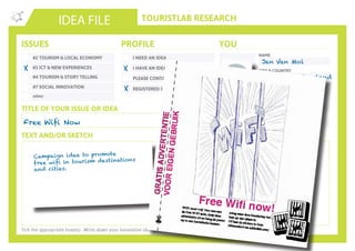 TOURISTLAB RESEARCH
NAME
CITY & COUNTRY
ORGANISATION/COMPANY
EMAIL
IDEA FILE
TEXT AND/OR SKETCH
Tick the appropriate box(es) . Write down your innovative idea & add your concept to the Idea Wall
ISSUES
#2 TOURISM & LOCAL ECONOMY
#3 ICT & NEW EXPERIENCES
#4 TOURISM & STORY TELLING
#7 SOCIAL INNOVATION
other:
I NEED AN IDEA
I HAVE AN IDEA
PLEASE CONTACT ME
PROFILE YOU
REGISTERED ON YOUROWNLAB
TITLE OF YOUR ISSUE OR IDEA
TWITTER
Free Wifi Now
X X
Jan Van Mol
Geneva, Switzerland
Addictlab
jan@addictlab.com
Campaign idea to promote
free wifi in tourism destinations
and cities.
X
 