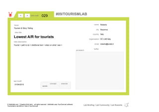 Roberto
Ravenna
Italycountry
roberto@oclab.itemail
twitter
city
name
OC LAB Italyorganisation
Lowest A/R for tourists
idea title
idea description
029idea code
01/04/2015
last modif
pic/sketch
Tourist > path to do + Additional text + video on what I see >
><
Tourism & Story Telling
Issue
concept execute
score
#09/TOURISMLAB
© Addictlab.com / Creative think tank - all rights reserved. Addictlab uses YourOwnLab software
Tourismlab is lab #09 on Yola & YourOwnLab
Lab Briefing / Lab Community / Lab Rewards
 