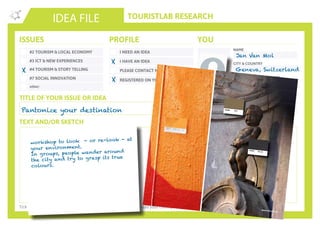 TOURISTLAB RESEARCH
NAME
CITY & COUNTRY
ORGANISATION/COMPANY
EMAIL
IDEA FILE
TEXT AND/OR SKETCH
Tick the appropriate box(es) . Write down your innovative idea & add your concept to the Idea Wall
ISSUES
#2 TOURISM & LOCAL ECONOMY
#3 ICT & NEW EXPERIENCES
#4 TOURISM & STORY TELLING
#7 SOCIAL INNOVATION
other:
I NEED AN IDEA
I HAVE AN IDEA
PLEASE CONTACT ME
PROFILE YOU
REGISTERED ON YOUROWNLAB
TITLE OF YOUR ISSUE OR IDEA
TWITTER
Pantonize your destination
X
X
Jan Van Mol
Geneva, Switzerland
Addictlab
jan@addictlab.com
workshop to look - or re-look - at
your environment.
In groups, people wander around
the city and try to grasp its true
colours.
X
 