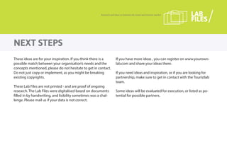 These ideas are for your inspiration. If you think there is a
possible match between your organisation’s needs and the
concepts mentioned, please do not hesitate to get in contact.
Do not just copy or implement, as you might be breaking
existing copyrights.
These Lab Files are not printed - and are proof of ongoing
research. The Lab Files were digitalised based on documents
filled in by handwriting, and lisibility sometimes was a chal-
lenge. Please mail us if your data is not correct.
If you have more ideas , you can register on www.yourown-
lab.com and share your ideas there.
If you need ideas and inspiration, or if you are looking for
partnership, make sure to get in contact with the Touristlab
team.
Some ideas will be evaluated for execution, or listed as po-
tential for possible partners.
NEXT STEPS
Research and ideas to innovate the travel and tourism market LAB
FILES
 