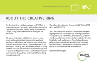 The Creative Ring, initially developed by SPECIFI, is a
new experimental community and platform for sharing
creative and innovative content and activities all over
Europe, using advanced Internet technologies and
networks.
It is based on an open collaboration between local
artists and creative industries (comprising cultural,
media, arts, advertising and other sectors) with univer-
sities, local authorities and ICT companies in each city
and region. This way, the Creative Ring intends to bring
together solutions for infrastructure, useful and proven
FI systems and applications; the Creative Industries can
experiment or deploy these systems and the resulting
innovative content.
The pillars of the Creative Ring are: HUBS, TOOLS, PART-
NERS and PROJECTS.
The Creative Ring will establish connections with exist-
ing organisations and institutions working in different
domains through NETWORKS. The networks, and their
members, will receive preferential access to the Creative
Ring hubs, tools and projects. These links will enable
collaborations not only between Creative Industries
but will connect creativity with many other areas of
research, innovation and experimentation.
www.creativering.eu
ABOUT THE CREATIVE RING
Research and ideas to innovate the travel and tourism market LAB
FILES
 