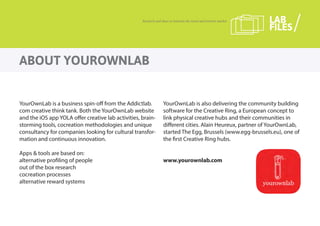 YourOwnLab is a business spin-off from the Addictlab.
com creative think tank. Both the YourOwnLab website
and the iOS app YOLA offer creative lab activities, brain-
storming tools, cocreation methodologies and unique
consultancy for companies looking for cultural transfor-
mation and continuous innovation.
Apps & tools are based on:
alternative profiling of people
out of the box research
cocreation processes
alternative reward systems
YourOwnLab is also delivering the community building
software for the Creative Ring, a European concept to
link physical creative hubs and their communities in
different cities. Alain Heureux, partner of YourOwnLab,
started The Egg, Brussels (www.egg-brussels.eu), one of
the first Creative Ring hubs.
www.yourownlab.com
ABOUT YOUROWNLAB
Research and ideas to innovate the travel and tourism market LAB
FILES
 