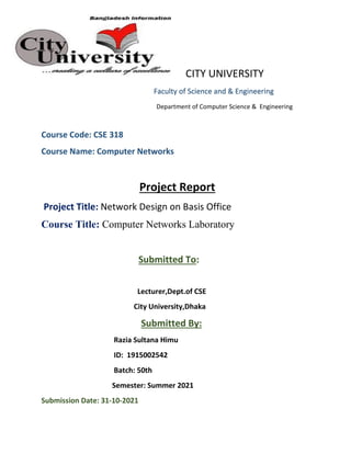 CITY UNIVERSITY
Faculty of Science and & Engineering
Department of Computer Science & Engineering
Course Code: CSE 318
Course Name: Computer Networks
Project Report
Project Title: Network Design on Basis Office
Course Title: Computer Networks Laboratory
Submitted To:
Lecturer,Dept.of CSE
City University,Dhaka
Submitted By:
Razia Sultana Himu
ID: 1915002542
Batch: 50th
Semester: Summer 2021
Submission Date: 31-10-2021
 