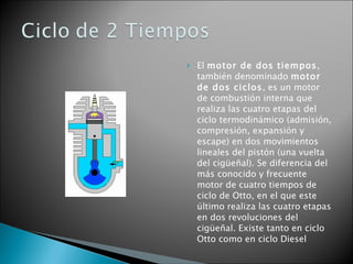 El  motor de dos tiempos , también denominado  motor de dos ciclos , es un motor de combustión interna que realiza las cuatro etapas del ciclo termodinámico (admisión, compresión, expansión y escape) en dos movimientos lineales del pistón (una vuelta del cigüeñal). Se diferencia del más conocido y frecuente motor de cuatro tiempos de ciclo de Otto, en el que este último realiza las cuatro etapas en dos revoluciones del cigüeñal. Existe tanto en ciclo Otto como en ciclo Diesel 
