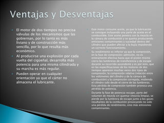 El motor de dos tiempos no precisa válvulas de los mecanismos que las gobiernan, por lo tanto es más liviano y de construcción más sencilla, por lo que resulta más económico. Al producirse una explosión por cada vuelta del cigüeñal, desarrolla más potencia para una misma cilindrada y su marcha es más regular. Pueden operar en cualquier orientación ya que el cárter no almacena el lubricante. Este motor consume aceite, ya que la lubricación se consigue incluyendo una parte de aceite en el combustible. Este aceite penetra con la mezcla en la cámara de combustión y se quema produciendo emisiones contaminantes y suciedad dentro del cilindro que pueden afectar a la bujía impidiendo un correcto funcionamiento. Su rendimiento es inferior ya que la compresión, en la fase de compresión-admisión, no es enteramente efectiva hasta que el pistón mismo cierra las lumbreras de transferencia y de escape durante su recorrido ascendente y es por esto, que en las especificaciones de los motores de dos tiempos aparecen muchas veces dos tipos de compresión, la compresión relativa (relación entre los volúmenes del cilindro y de la cámara de combustión) y la compresión corregida, midiendo el cilindro solo desde el cierre de las lumbreras. Esta pérdida de compresión también provoca una pérdida de potencia. Durante la fase de potencia-escape, parte del volumen de mezcla sin quemar (mezcla limpia), se pierde por la lumbrera de escape junto a los gases resultantes de la combustión provocando no solo una pérdida de rendimiento, sino más emisiones contaminantes. 