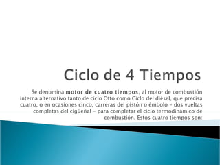 Se denomina  motor de cuatro tiempos , al motor de combustión interna alternativo tanto de ciclo Otto como Ciclo del diésel, que precisa cuatro, o en ocasiones cinco, carreras del pistón o émbolo - dos vueltas completas del cigüeñal - para completar el ciclo termodinámico de combustión. Estos cuatro tiempos son: 