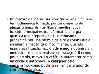 Un  motor de gasolina  constituye una máquina termodinámica formada por un conjunto de piezas o mecanismos fijos y móviles, cuya función principal es transformar la energía química que proporciona la combustión producida por una mezcla de aire y combustible en energía mecánica o movimiento. Cuando ocurre esa transformación de energía química en mecánica se puede realizar un trabajo útil como, por ejemplo, mover un vehículo automotor como un coche o automóvil, o cualquier otro mecanismo, como pudiera ser un generador de corriente eléctrica. 