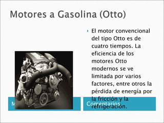 Motor a Gasolina Comentarios El motor convencional del tipo Otto es de cuatro tiempos. La eficiencia de los motores Otto modernos se ve limitada por varios factores, entre otros la pérdida de energía por la fricción y la refrigeración.  