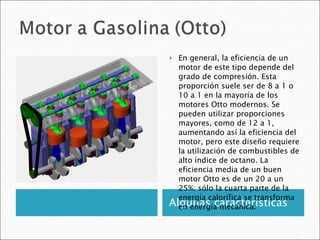 Algunas características En general, la eficiencia de un motor de este tipo depende del grado de compresión. Esta proporción suele ser de 8 a 1 o 10 a 1 en la mayoría de los motores Otto modernos. Se pueden utilizar proporciones mayores, como de 12 a 1, aumentando así la eficiencia del motor, pero este diseño requiere la utilización de combustibles de alto índice de octano. La eficiencia media de un buen motor Otto es de un 20 a un 25%: sólo la cuarta parte de la energía calorífica se transforma en energía mecánica. 
