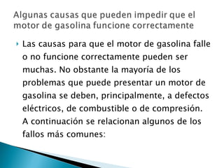 Las causas para que el motor de gasolina falle o no funcione correctamente pueden ser muchas. No obstante la mayoría de los problemas que puede presentar un motor de gasolina se deben, principalmente, a defectos eléctricos, de combustible o de compresión. A continuación se relacionan algunos de los fallos más comunes: 