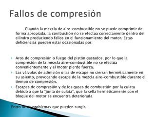 Cuando la mezcla de aire-combustible no se puede comprimir de forma apropiada, la combustión no se efectúa correctamente dentro del cilindro produciendo fallos en el funcionamiento del motor. Estas deficiencias pueden estar ocasionadas por: Aros de compresión o fuego del pistón gastados, por lo que la compresión de la mezcla aire-combustible no se efectúa convenientemente y el motor pierde fuerza.  Las válvulas de admisión o las de escape no cierran herméticamente en su asiento, provocando escape de la mezcla aire-combustible durante el tiempo de compresión.  Escapes de compresión y de los gases de combustión por la culata debido a que la “junta de culata”, que la sella herméticamente con el bloque del motor se encuentra deteriorada.  Entro otros problemas que pueden surgir. 