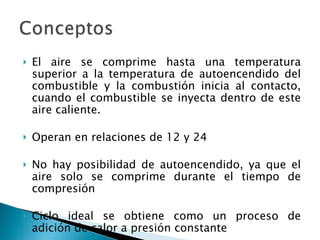 El aire se comprime hasta una temperatura superior a la temperatura de autoencendido del combustible y la combustión inicia al contacto, cuando el combustible se inyecta dentro de este aire caliente. Operan en relaciones de 12 y 24 No hay posibilidad de autoencendido, ya que el aire solo se comprime durante el tiempo de compresión Ciclo ideal se obtiene como un proceso de adición de calor a presión constante 