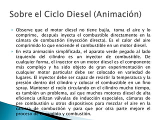 Observe que el motor diesel no tiene bujía,  toma el aire y lo comprime,  después inyecta el combustible directamente en la cámara de combustión (inyección directa). Es el calor del aire comprimido lo que enciende el combustible en un motor diesel.  En esta animación simplificada, el aparato verde pegado al lado izquierdo del cilindro es un inyector de combustible. De cualquier forma, el inyector en un motor diesel es el componente más complejo y ha sido objeto de gran experimentación en cualquier motor particular debe ser colocado en variedad de lugares. El inyector debe ser capaz de resistir la temperatura y la presión dentro del cilindro y colocar el combustible en un fino spray. Mantener el rocío circulando en el cilindro mucho tiempo, es también un problema, así que muchos motores diesel de alta eficiencia utilizan válvulas de inducción especiales, cámaras de pre combustión u otros dispositivos para mezclar el aire en la cámara de combustión y para que por otra parte mejore el proceso de encendido y combustión.  