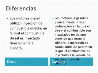 Diesel Gasolina Los motores diesel utilizan inyección de combustible directa, en la cual el combustible diesel es inyectado directamente al cilindro.  Los motores a gasolina generalmente utilizan carburación en la que el aire y el combustible son mezclados un tiempo antes de que entre al cilindro, o inyección de combustible de puerto en la que el combustible es inyectado a la válvula de succión (fuera del cilindro).  