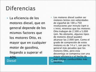 Diesel Gasolina La eficiencia de los motores diesel, que en general depende de los mismos factores que los motores Otto, es mayor que en cualquier motor de gasolina, llegando a superar el 40%.  Los motores diesel suelen ser motores lentos con velocidades de cigüeñal de 100 a 750 revoluciones por minuto (rpm o r/min), mientras que los motores Otto trabajan de 2.500 a 5.000 rpm. No obstante, algunos tipos de motores diesel pueden alcanzar las 2.000 rpm. Como el grado de compresión de estos motores es de 14 a 1, son por lo general más pesados que los motores Otto, pero esta desventaja se compensa con una mayor eficiencia y el hecho de que utilizan combustibles más baratos. 