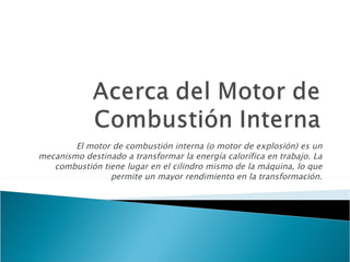 El motor de combustión interna (o motor de explosión) es un mecanismo destinado a transformar la energía calorífica en trabajo. La combustión tiene lugar en el cilindro mismo de la máquina, lo que permite un mayor rendimiento en la transformación. 