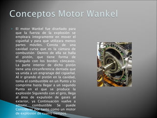El motor Wankel fue diseñado para que la fuerza de la explosión se empleara íntegramente en mover el cigüeñal y para que utilizara menos partes móviles. Consta de una cavidad curva que es la cámara de combustión  Dentro de ella se halla el pistón, que tiene forma de triángulo con los bordes cóncavos. La parte interior de dicho pistón tiene una circunferencia dentada que va unida a un engranaje del cigüeñal. Al ir girando el pistón en la cavidad, toma el combustible en un Punto y lo comprime hasta llegar a un segundo Punto en el que se produce la explosión Siguiendo con el giro, llega al área de expulsión de gases al exterior, ya Continuación vuelve a admitir combustible Se puede Considerar por tanto como un motor de explosión de cuatro tiempos.  