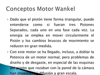 Dado que el pistón tiene forma triangular, puede entenderse como si fueran tres Pistones Separados, cada uno en una fase cada vez. La energía se emplea en mover circularmente el Pistón y los cambios bruscos de movimiento se reducen en gran medida.  Con este motor se ha llegado, incluso, a doblar la Potencia de un motor normal, pero problemas de diseño y de desgaste, en especial de las esquinas del pistón que rozaban con la pared de la cámara han impedido su difusión a gran escala.  