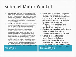 Ventajas Desventajas Menos piezas móviles:  el motor Wankel tiene menos piezas móviles que un motor convencional, tan solo 4 piezas; bloque, rotor (que a su vez está formado por segmentos y regletas), árbol motriz y sistema de refrigeración/engrase (similar a los que montan los motores de pistón). Esto redunda en una mayor fiabilidad. Suavidad de marcha:  todos los componentes de un motor rotativo giran en el mismo sentido, en lugar de sufrir las constantes variaciones de sentido a las que está sometido un pistón. Están equilibrados internamente con contrapesos giratorios para suprimir cualquier vibración. Incluso la entrega de potencia se desarrolla en forma más progresiva, dado que cada etapa de combustión dura 90° de giro del rotor y a su vez como cada vuelta del rotor representa 3 vueltas del eje, cada combustión dura 270° de giro del eje, es decir, 3/4 de cada vuelta; compárenlo con un motor mono cilíndrico, donde cada combustión transcurre durante 180° de cada 2 revoluciones, o sea 1/4 de cada vuelta del cigüeñal. Se produce una combustión cada 120º del rotor y 360º del eje. Emisiones:  es más complicado (aunque no imposible) ajustarse a las normas de emisiones contaminantes, ya que trabaja igual que un motor de 2 tiempos, consumiendo aire, combustible y aceite. Costos de mantenimiento:  al no estar tan difundido, su mantenimiento resulta costoso. Consumo:  la eficiencia termodinámica (relación consumo-potencia) se ve reducida por la forma alargada de las cámaras de combustión y la baja relación de compresión. 