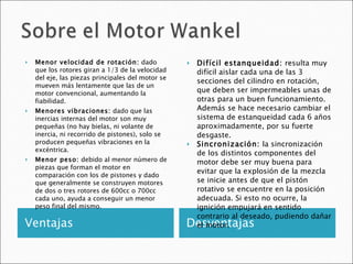 Ventajas Desventajas Menor velocidad de rotación:  dado que los rotores giran a 1/3 de la velocidad del eje, las piezas principales del motor se mueven más lentamente que las de un motor convencional, aumentando la fiabilidad. Menores vibraciones:  dado que las inercias internas del motor son muy pequeñas (no hay bielas, ni volante de inercia, ni recorrido de pistones), solo se producen pequeñas vibraciones en la excéntrica. Menor peso:  debido al menor número de piezas que forman el motor en comparación con los de pistones y dado que generalmente se construyen motores de dos o tres rotores de 600cc o 700cc cada uno, ayuda a conseguir un menor peso final del mismo. Difícil estanqueidad:  resulta muy difícil aislar cada una de las 3 secciones del cilindro en rotación, que deben ser impermeables unas de otras para un buen funcionamiento. Además se hace necesario cambiar el sistema de estanqueidad cada 6 años aproximadamente, por su fuerte desgaste. Sincronización:  la sincronización de los distintos componentes del motor debe ser muy buena para evitar que la explosión de la mezcla se inicie antes de que el pistón rotativo se encuentre en la posición adecuada. Si esto no ocurre, la ignición empujará en sentido contrario al deseado, pudiendo dañar el motor. 