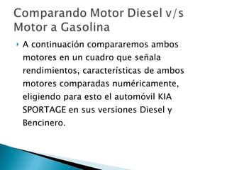 A continuación compararemos ambos motores en un cuadro que señala rendimientos, características de ambos motores comparadas numéricamente, eligiendo para esto el automóvil KIA SPORTAGE en sus versiones Diesel y Bencinero. 