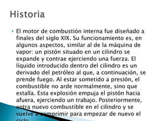 El motor de combustión interna fue diseñado a finales del siglo XIX. Su funcionamiento es, en algunos aspectos, similar al de la máquina de vapor: un pistón situado en un cilindro se expande y contrae ejerciendo una fuerza. El líquido introducido dentro del cilindro es un derivado del petróleo al que, a continuación, se prende fuego. Al estar sometido a presión, el combustible no arde normalmente, sino que estalla. Esta explosión empuja el pistón hacia afuera, ejerciendo un trabajo. Posteriormente, entra nuevo combustible en el cilindro y se vuelve a comprimir para empezar de nuevo el ciclo.  