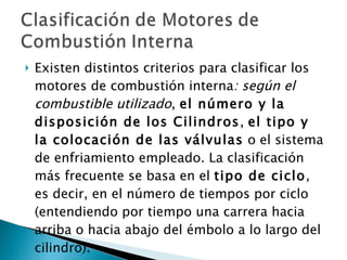 Existen distintos criterios para clasificar los motores de combustión interna : según el combustible utilizado ,  el número y la disposición de los Cilindros ,  el tipo y la colocación de las válvulas  o el sistema de enfriamiento empleado. La clasificación más frecuente se basa en el  tipo de ciclo , es decir, en el número de tiempos por ciclo (entendiendo por tiempo una carrera hacia arriba o hacia abajo del émbolo a lo largo del cilindro).  
