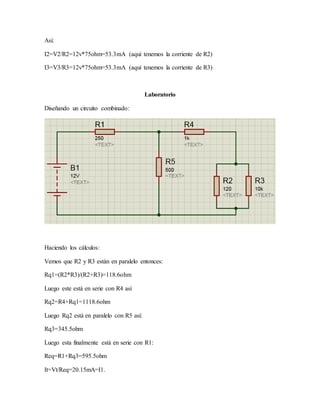 Asi:
I2=V2/R2=12v*75ohm=53.3mA (aquí tenemos la corriente de R2)
I3=V3/R3=12v*75ohm=53.3mA (aquí tenemos la corriente de R3)
Laboratorio
Diseñando un circuito combinado:
Haciendo los cálculos:
Vemos que R2 y R3 están en paralelo entonces:
Rq1=(R2*R3)/(R2+R3)=118.6ohm
Luego este está en serie con R4 así
Rq2=R4+Rq1=1118.6ohm
Luego Rq2 está en paralelo con R5 así:
Rq3=345.5ohm
Luego esta finalmente está en serie con R1:
Req=R1+Rq3=595.5ohm
It=Vt/Req=20.15mA=I1.
 