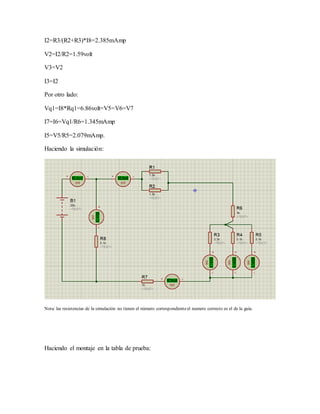 I2=R3/(R2+R3)*I8=2.385mAmp
V2=I2/R2=1.59volt
V3=V2
I3=I2
Por otro lado:
Vq1=I8*Rq1=6.86volt=V5=V6=V7
I7=I6=Vq1/R6=1.345mAmp
I5=V5/R5=2.079mAmp.
Haciendo la simulación:
Nota: las resistencias de la simulación no tienen el número correspondienteel numero correcto es el de la guía.
Haciendo el montaje en la tabla de prueba:
 