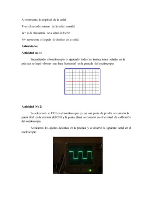 A: representa la amplitud de la señal
T=es el periodo mínimo de la señal senoidal
W= es la frecuencia de a señal en Hertz
Θ= representa el ángulo de desfase de la señal.
Laboratorio:
Actividad no 1:
Encendiendo el osciloscopio y siguiendo todas las instrucciones señalas en la
práctica se logró obtener una línea horizontal en la pantalla del osciloscopio.
Actividad No 2:
Se seleccionó el CH1 en el osciloscopio y con una punta de prueba se conectó la
punta final en la entrada del CH1 y la punta (fina) se conectó en el terminal de calibración
del osciloscopio.
Se hicieron los ajustes descritos en la práctica y se observó la siguiente señal en el
osciloscopio:
 