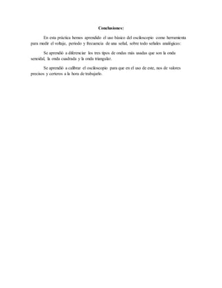 Conclusiones:
En esta práctica hemos aprendido el uso básico del osciloscopio como herramienta
para medir el voltaje, periodo y frecuencia de una señal, sobre todo señales analógicas:
Se aprendió a diferenciar los tres tipos de ondas más usadas que son la onda
senoidal, la onda cuadrada y la onda triangular.
Se aprendió a calibrar el osciloscopio para que en el uso de este, nos de valores
precisos y certeros a la hora de trabajarlo.
 