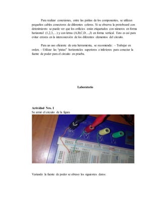 Para realizar conexiones, entre las patitas de los componentes, se utilizan
pequeños cables conectores de diferentes colores. Si se observa la protoboard con
detenimiento se puede ver que los orificios están etiquetados con números en forma
horizontal (1,2,3,…) y con letras (A,B,C,D…,J) en forma vertical. Esto es así para
evitar errores en la interconexión de los diferentes elementos del circuito.
Para un uso eficiente de esta herramienta, se recomienda: – Trabajar en
orden. – Utilizar las “pistas” horizontales superiores e inferiores para conectar la
fuente de poder para el circuito en prueba.
Laboratorio
Actividad Nro. 1
Se armó el circuito de la figura
Variando la fuente de poder se obtuvo los siguientes datos:
 
