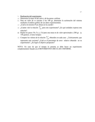 47

5. Realización del experimento:
a) Determine la masa M del carro y de las pesas a utilizar.
b) Para un valor de m cercano a los 100 gr, determine la aceleración del sistema
     mediante el análisis gráfico de sus datos experimentales.
c)   ¿Cuál es la tensión T (en dinas) en la cuerda?.
d)   ¿Cuánto vale la relación T a para este experimento? ¿En qué unidades expresa esta
     relación?.
e)   Repita los pasos 5.b; 5.c; y 5.d para una masa m de valor aproximado a 200 gr. (y
     150 gramos, si tiene tiempo)
f)   Compare los valores de la relación T a obtenidos en cada caso. ¿Teóricamente, que
     representa este cociente? ¿Cuál es el porcentaje de error relativo obtenido en su
     experimento?. ¿Se logró el objetivo propuesto?

NOTA: En caso de que el tiempo lo permita se debe hacer un experimento
complementario basado en el MOVIMIENTO CIRCULAR UNIFORME.
 