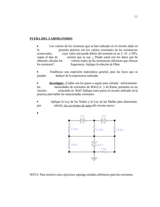 FUERA DEL LABORATORIO
• Los valores de los resistores que se han indicado en el circuito dado en
la presente práctica son los valores nominales de las resistencias
comerciales, cuyo valor real puede diferir del nominal en un 5, 10 ó 20%,
según el tipo de resistor que se use. ¿ Puede usted con los datos que ha
obtenido calcular los valores reales de las resistencias eléctricas que ofrecen
los resistores? Sugerencia: Aplique la relación de Ohm.
• Establezca una expresión matemática general, para las leyes que se
pueden deducir de la experiencia realizada.
• Investigue: ¿Cuáles son los pasos a seguir para calcular –teóricamente-
las intensidades de corrientes de MALLA y de Rama, presentes en un
circuito conectado en Red?.Aplique estos pasos al circuito utilizado en la
practica para hallar las mencionadas corrientes.
• Aplique la Ley de los Nodos y la Ley de las Mallas para determinar,
por cálculo, las corrientes de rama del circuito anexo.
•
NOTA: Para resolver estos ejercicios suponga sentidos arbitrarios para las corrientes.
22
 