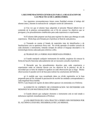 I. RECOMENDACIONES GENERALES PARA LA REALIZACION DE
LAS PRACTICAS DE LABORATORIO.
Las siguientes recomendaciones tienen como finalidad orientar el trabajo del
alumno antes y durante la realización de cualquier sesión de Laboratorio.
a) Una vez que el alumno haya adquirido el presente Manual deberá leer el
contenido de la práctica correspondiente con el fin de conocer los objetivos que se
persiguen y los procedimientos establecidos para cada experiencia o experimento.
b) El alumno debe preparar una hoja para registrar los datos que obtenga en cada
experiencia. Dicha hoja será firmada por el profesor al final de cada práctica.
c) Tomando en cuenta el listado de materiales trate de identificarlos y de
familiarizarse con su apariencia física real. No olvide aprender el nombre correcto de
cada elemento o instrumento, tratando siempre de utilizar el lenguaje descriptivo o la
terminología técnica adecuada para referirse a ellos.
d) TRABAJE DE LA FORMA MAS ORDENADA POSIBLE.
e) Cuando manipule cualquier instrumento de medida, asegúrese de conocer la
forma de hacerlo funcionar adecuadamente (de ser necesario consulte al profesor).
f) Recuerde que los procedimientos descritos para cada experiencia o
experimento están en relación directa con los objetivos de la práctica, de ahí la
necesidad que se tiene de emplear la agudeza en cada observación que se haga. Dichas
observaciones le pueden servir de base para realizar las conclusiones del Informe.
g) A medida que vaya recopilando datos no olvide registrarlos en la hoja
preparada para tal fin, teniendo la precaución de escribir las unidades correspondientes a
cada magnitud física medida.
NOTA: La(s) hoja(s) de registro de datos deben aparecer sin enmiendas en el Informe.
h) EJERCITE SU ESPIRITU DE CONSERVACION: NO DETERIORE LOS
MESONES NI LOS MATERIALES DE TRABAJO.
i) Cuando detecte que cualquier elemento o instrumento está en mal estado o
defectuoso repórtelo inmediatamente al Profesor.
j) LOS OBJETIVOS DE CADA PRACTICA DEBEN SER INFERIDOS POR
EL ALUMNO LUEGO DEL DESARROLLO DE LAS MISMAS.
4
 