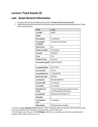 Lecture: Fixed Assets (2)
Lab: Asset General Information
1. NavigatetotheAssetGeneralInformationwindow (Cards>FixedAssets>General).
2. AddthefaxmachinedirectlyintotheFixedAssetsmodulewithoutusingthePurchasinginterface.Usethe
followinginformation.
Field Value
AssetID 00030
Suffix 1
Description FaxMachine
ExtendedD
escription
CanonLXFaxMachine
ShortName Fax
MasterAssetID Leaveblank
ClassID SMEQPT
Type New
PropertyType Personal
AccountGroupID SMALLEQUIP
AcquisitionDate 04/17/2017
CurrencyID Z-US$
AcquisitionCost 1,500.00USD
PhysicalLocID B1R100
AssetLabel Defaultsto00030-1
StructureID Leaveblank
Custodian Leaveblank
Manufacturer
Name
Canon:Clicktheexpansionbuttonandent
er123456astheSerialNumber.
LocationID DefaultstoALPHARETTA
Quantity 1
LastMainten
ance
Leaveblank
DateAdded Defaultstothesystemdate
3. Clear the Auto Add Book Info check box. If this is selected, after you save the asset record, the books
with Auto Add Book Info selected are automatically saved for this asset.
4. Click Save to save the asset. If the Redisplay check box is selected, note that the asset information
remains in the window after you save it.
 