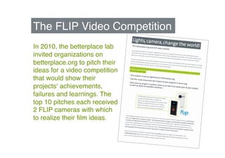 The FLIP Video Competition"
In 2010, the betterplace lab
invited organizations on
betterplace.org to pitch their
ideas for a video competition
that would show their
projectsʻ achievements,
failures and learnings. The
top 10 pitches each received
2 FLIP cameras with which
to realize their ﬁlm ideas. "
 
