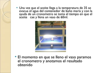 Una vez que el aceite llega a la temperatura de 35 se evacua el agua del contenedor de baño maría y con la ayuda de un cronometro se toma el tiempo en que el aceite  cae y llena un vaso de 60ml. El momento en que se lleno el vaso paramos el cronometro y anotamos el resultado obtenido 