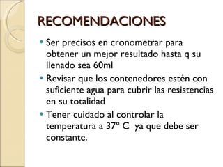 RECOMENDACIONES Ser precisos en cronometrar para obtener un mejor resultado hasta q su llenado sea 60ml Revisar que los contenedores estén con suficiente agua para cubrir las resistencias en su totalidad Tener cuidado al controlar la temperatura a 37º C  ya que debe ser constante. 