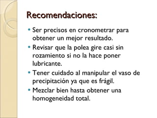 Recomendaciones: Ser precisos en cronometrar para obtener un mejor resultado. Revisar que la polea gire casi sin rozamiento si no la hace poner lubricante. Tener cuidado al manipular el vaso de precipitación ya que es frágil. Mezclar bien hasta obtener una homogeneidad total. 