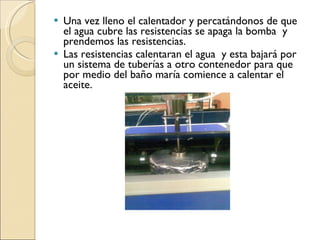 Una vez lleno el calentador y percatándonos de que el agua cubre las resistencias se apaga la bomba  y  prendemos las resistencias. Las resistencias calentaran el agua  y esta bajará por un sistema de tuberías a otro contenedor para que por medio del baño maría comience a calentar el aceite. 