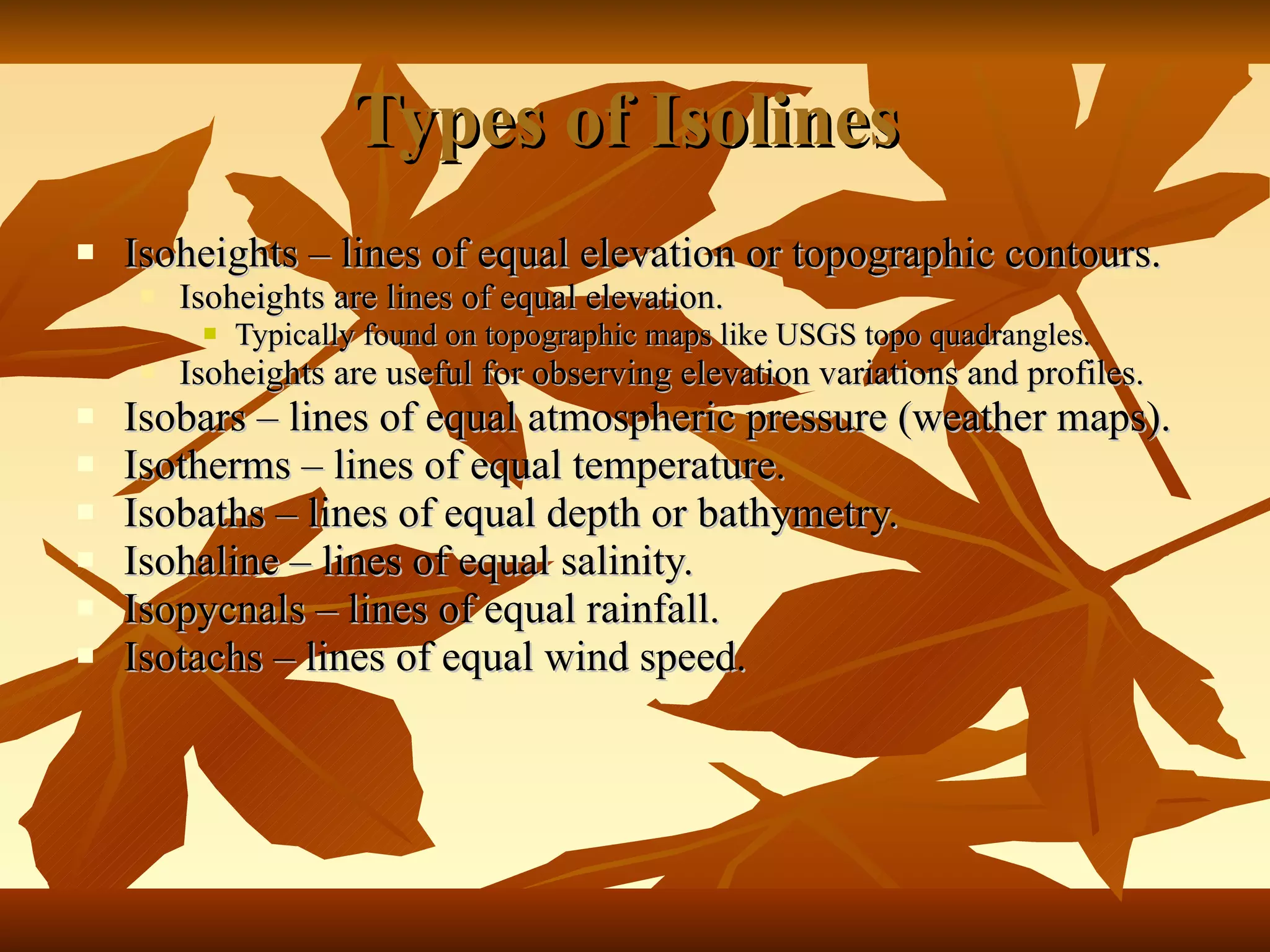 Types of Isolines  Isoheights – lines of equal elevation or topographic contours. Isoheights are lines of equal elevation. Typically found on topographic maps like USGS topo quadrangles. Isoheights are useful for observing elevation variations and profiles. Isobars – lines of equal atmospheric pressure (weather maps). Isotherms – lines of equal temperature. Isobaths – lines of equal depth or bathymetry. Isohaline – lines of equal salinity. Isopycnals – lines of equal rainfall. Isotachs – lines of equal wind speed. 