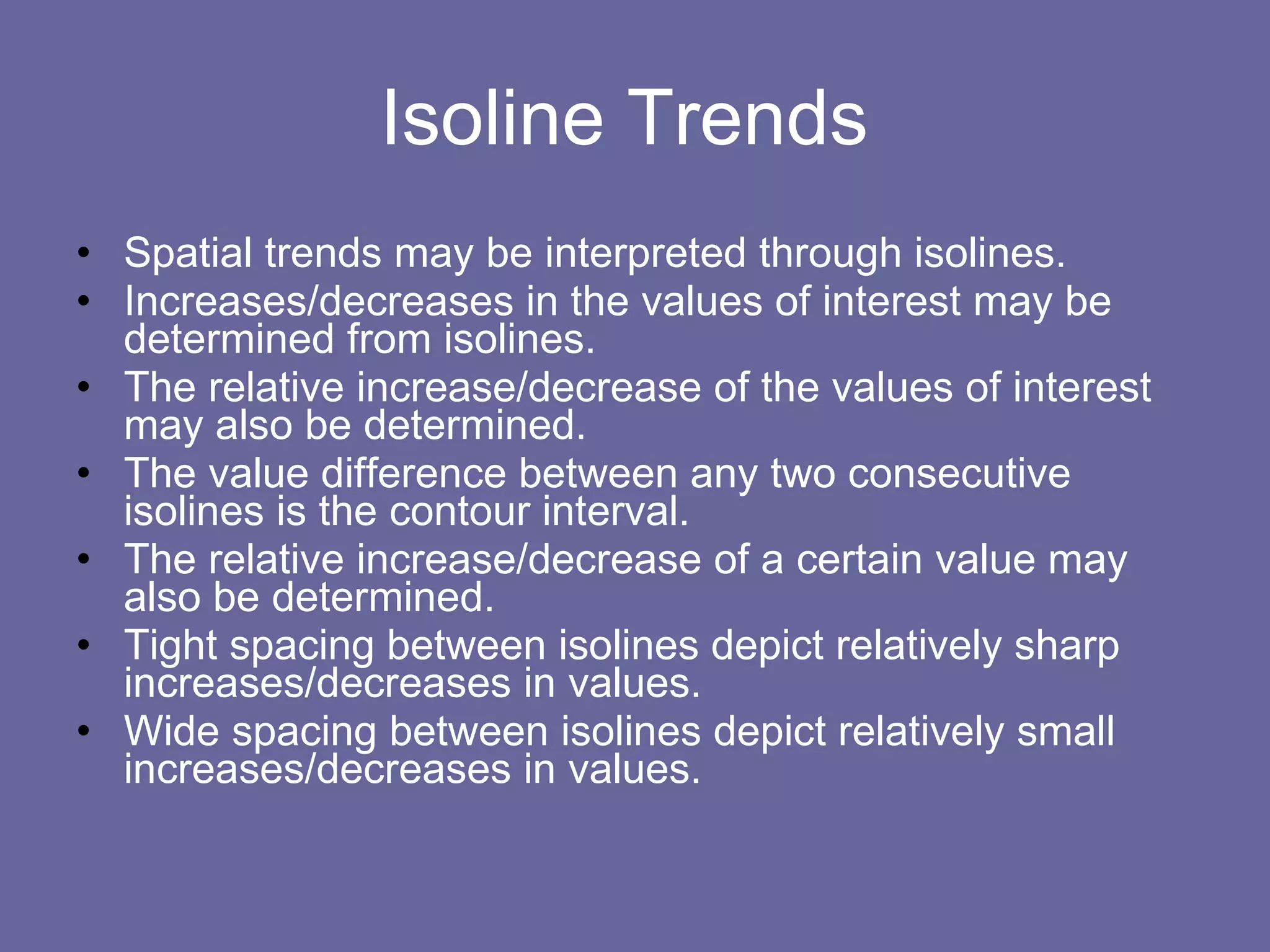 Isoline Trends  Spatial trends may be interpreted through isolines. Increases/decreases in the values of interest may be determined from isolines. The relative increase/decrease of the values of interest may also be determined. The value difference between any two consecutive isolines is the contour interval. The relative increase/decrease of a certain value may also be determined. Tight spacing between isolines depict relatively sharp increases/decreases in values. Wide spacing between isolines depict relatively small increases/decreases in values. 