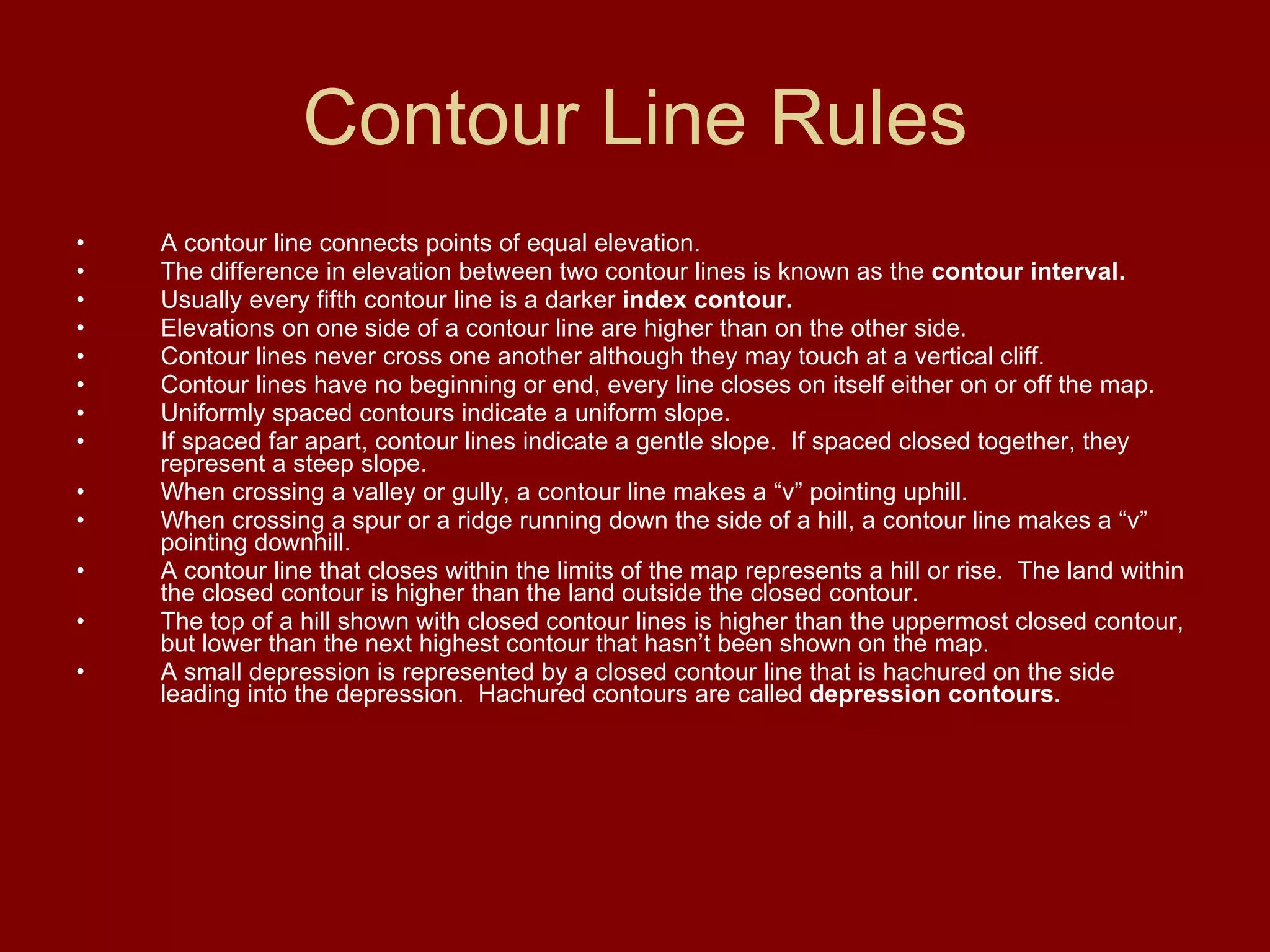 Contour Line Rules A contour line connects points of equal elevation. The difference in elevation between two contour lines is known as the  contour interval.   Usually every fifth contour line is a darker  index contour.   Elevations on one side of a contour line are higher than on the other side. Contour lines never cross one another although they may touch at a vertical cliff. Contour lines have no beginning or end, every line closes on itself either on or off the map. Uniformly spaced contours indicate a uniform slope. If spaced far apart, contour lines indicate a gentle slope.  If spaced closed together, they represent a steep slope. When crossing a valley or gully, a contour line makes a “v” pointing uphill. When crossing a spur or a ridge running down the side of a hill, a contour line makes a “v” pointing downhill. A contour line that closes within the limits of the map represents a hill or rise.  The land within the closed contour is higher than the land outside the closed contour. The top of a hill shown with closed contour lines is higher than the uppermost closed contour, but lower than the next highest contour that hasn’t been shown on the map. A small depression is represented by a closed contour line that is hachured on the side leading into the depression.  Hachured contours are called  depression contours. 