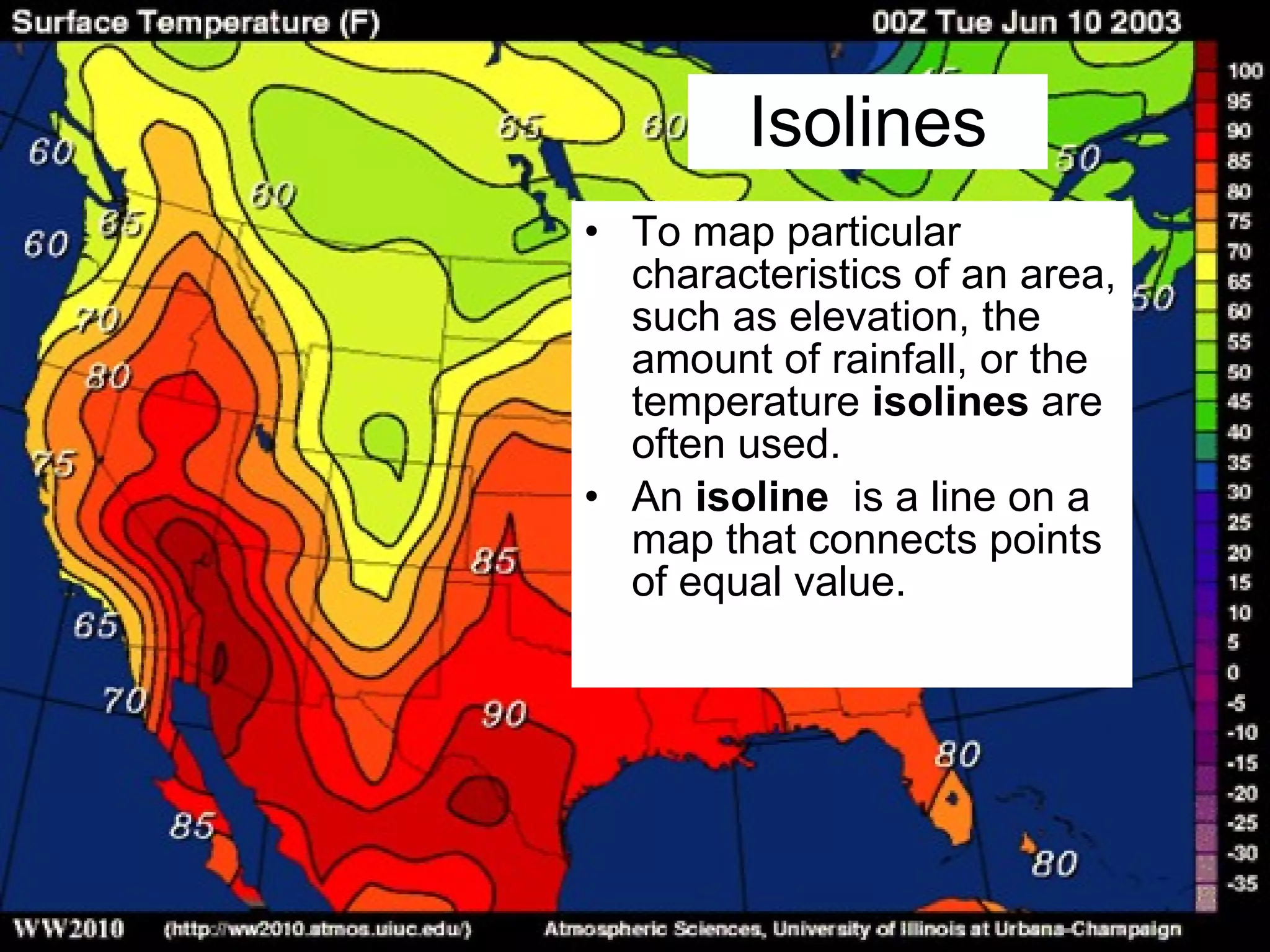 Isolines To map particular characteristics of an area, such as elevation, the amount of rainfall, or the temperature  isolines  are often used. An  isoline  is a line on a map that connects points of equal value. 