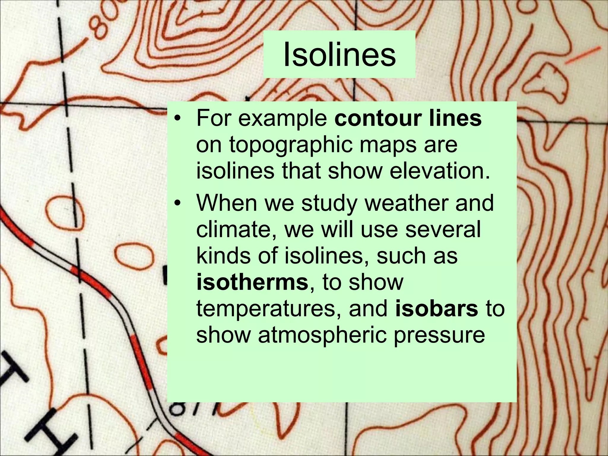 Isolines For example  contour lines  on topographic maps are isolines that show elevation. When we study weather and climate, we will use several kinds of isolines, such as  isotherms , to show temperatures, and  isobars  to show atmospheric pressure 