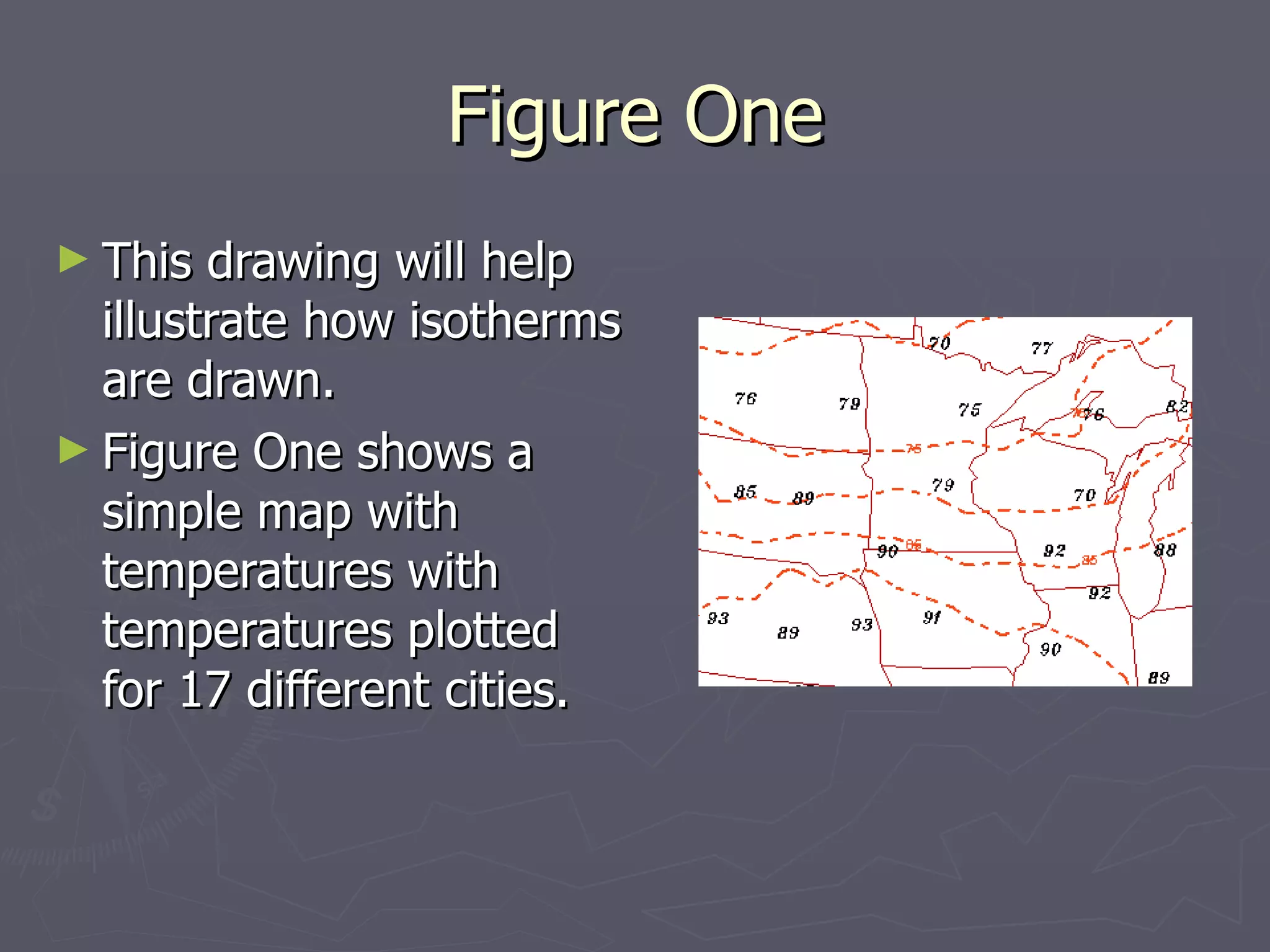 Figure One This drawing will help illustrate how isotherms are drawn.  Figure One shows a simple map with temperatures with temperatures plotted for 17 different cities. 
